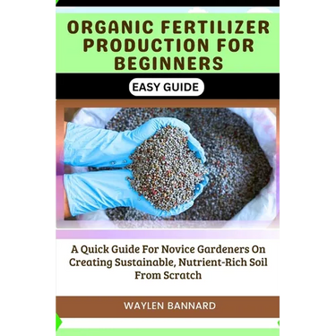 Organic Fertilizer Production for Beginners Easy Guide: A Quick Guide For Novice Gardeners On Creating Sustainable, Nutrient-Rich Soil From Scratch