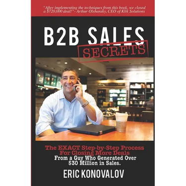 B2B Sales Secrets: The EXACT Step-by-Step Process For Closing More Deals From a Guy Who Generated Over $30 Million in Sales.