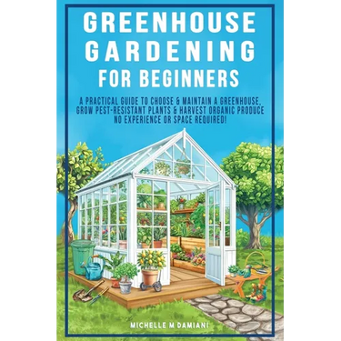 Greenhouse Gardening For Beginners: A Practical Guide To Choose & Maintain A Greenhouse, Grow Pest-Resistant Plants & Harvest Organic Produce No Exper