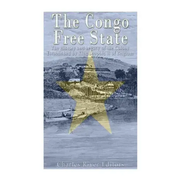 The Congo Free State: The History and Legacy of the Colony Established by King Leopold II of Belgium