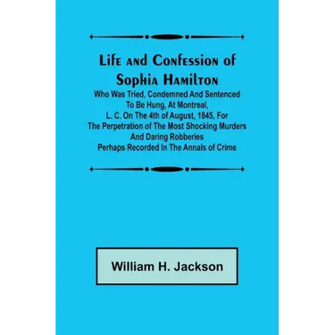 Life and Confession of Sophia Hamilton; Who was Tried, Condemned and Sentenced to be Hung, at Montreal, L. C. on the 4th of August, 1845, for the Perp