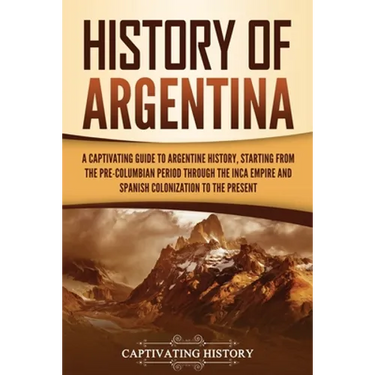 History of Argentina: A Captivating Guide to Argentine History, Starting from the Pre-Columbian Period Through the Inca Empire and Spanish C
