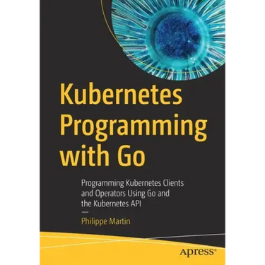 Kubernetes Programming with Go: Programming Kubernetes Clients and Operators Using Go and the Kubernetes API