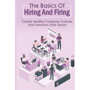 The Basics Of Hiring And Firing: Create Healthy Company Cultures And Transform Their Teams: Hiring And Firing Strategy