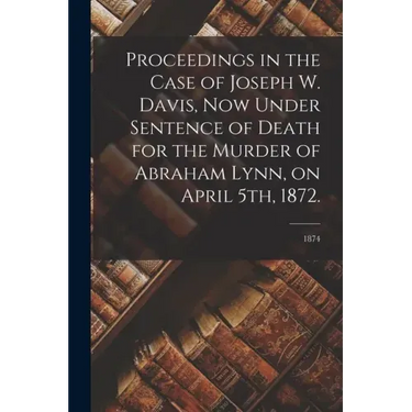 Proceedings in the Case of Joseph W. Davis, Now Under Sentence of Death for the Murder of Abraham Lynn, on April 5th, 1872.; 1874