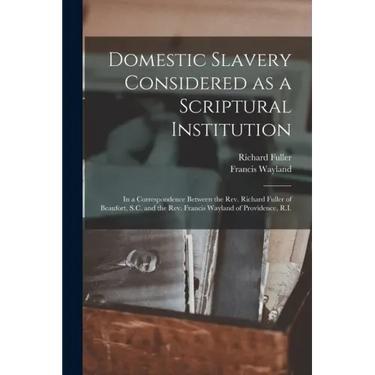 Domestic Slavery Considered as a Scriptural Institution: in a Correspondence Between the Rev. Richard Fuller of Beaufort, S.C. and the Rev. Francis Wa