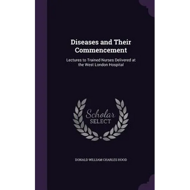 Diseases and Their Commencement: Lectures to Trained Nurses Delivered at the West London Hospital