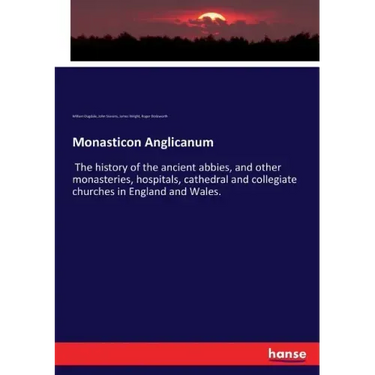 Monasticon Anglicanum: The history of the ancient abbies, and other monasteries, hospitals, cathedral and collegiate churches in England and Wales.