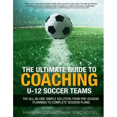The Ultimate Guide to Coaching U-12 Soccer Teams: The All-in-One Simple Solution from Pre-Season Planning to Complete Session Plans