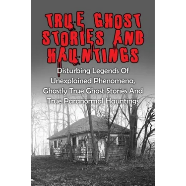 True Ghost Stories And Hauntings: Disturbing Legends Of Unexplained Phenomena, Ghastly True Ghost Stories And True Paranormal Hauntings