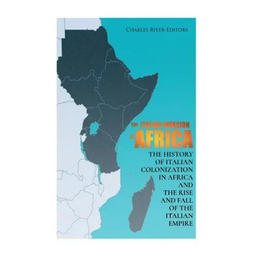 The Italian Invasion of Africa: The History of Italian Colonization in Africa and the Rise and Fall of the Italian Empire