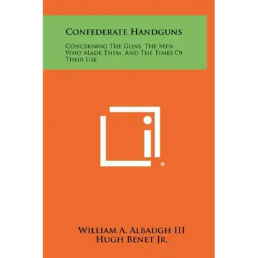 Confederate Handguns: Concerning The Guns, The Men Who Made Them, And The Times Of Their Use