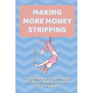 Making More Money Stripping: The Complete Career Guide To Be An Exotic Dancer Or Stripper: Step By Step Stripping