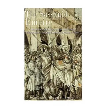 The Sassanid Empire: The History and Legacy of the Neo-Persian Empire Before the Arab Conquest and Rise of Islam