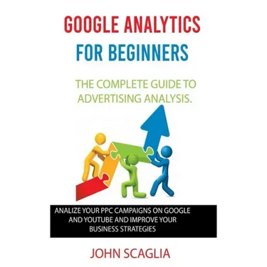 Google Analytics for Beginners: the complete guide to Advertising Analysis: Analize Your PPC Campaigns on Google and Youtube and Improve Your Business