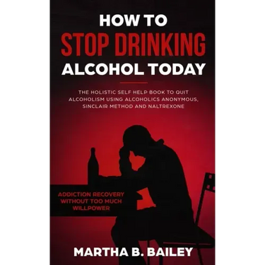 How To Stop Drinking Alcohol Today: The Holistic Self Help Book To Quit Alcoholism Using Alcoholics Anonymous, Sinclair Method and Naltrexone (Addicti