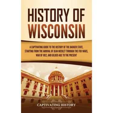 History of Wisconsin: A Captivating Guide to the History of the Badger State, Starting from the Arrival of Jean Nicolet through the Fox Wars