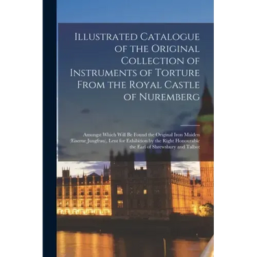 Illustrated Catalogue of the Original Collection of Instruments of Torture From the Royal Castle of Nuremberg: Amongst Which Will Be Found the Origina