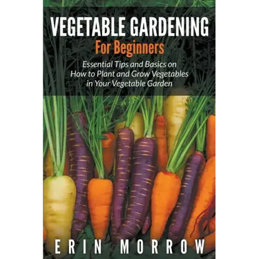 Vegetable Gardening For Beginners: Essential Tips and Basics on How to Plant and Grow Vegetable in Your Vegetable Garden