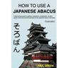 How To Use A Japanese Abacus: A step-by-step guide to addition, subtraction, multiplication, division, square roots and practical examples for the J