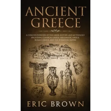 Ancient Greece: A Concise Overview of the Greek History and Mythology Including Classical Greece, Hellenistic Greece, Roman Greece and