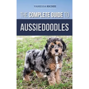 The Complete Guide to Aussiedoodles: Finding, Caring For, Training, Feeding, Socializing, and Loving Your New Aussidoodle
