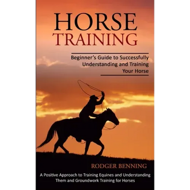 Horse Training: Beginner's Guide to Successfully Understanding and Training Your Horse (A Positive Approach to Training Equines and Un