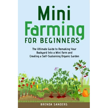 Mini Farming for Beginners: The Ultimate Guide to Remaking Your Backyard Into a Mini Farm and Creating a Self-Sustaining Organic Garden