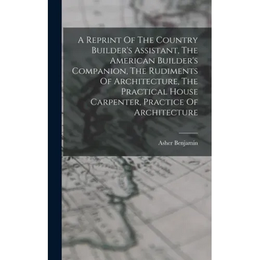 A Reprint Of The Country Builder's Assistant, The American Builder's Companion, The Rudiments Of Architecture, The Practical House Carpenter, Practice