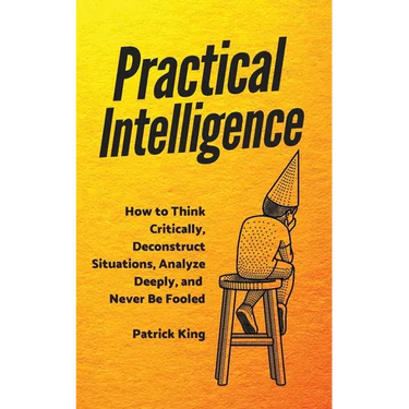 Practical Intelligence: How to Think Critically, Deconstruct Situations, Analyze Deeply, and Never Be Fooled