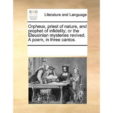 Orpheus, Priest of Nature, and Prophet of Infidelity; Or the Eleusinian Mysteries Revived. a Poem, in Three Cantos.