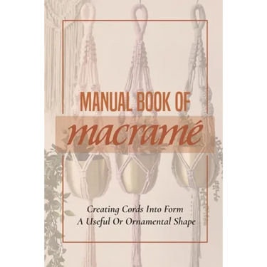 Manual Book Of Macrame': Creating Cords Into Form A Useful Or Ornamental Shape: Step By Step To Create Macrame' Patterns