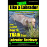 Think Like a Labrador, But Don't Eat Your Poop! Labrador Breed Expert Dog Training: Here's Exactly How to Train Your Labrador