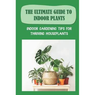 The Ultimate Guide To Indoor Plants: Indoor Gardening Tips For Thriving Houseplants: How To Grow And Care For Indoor Plants