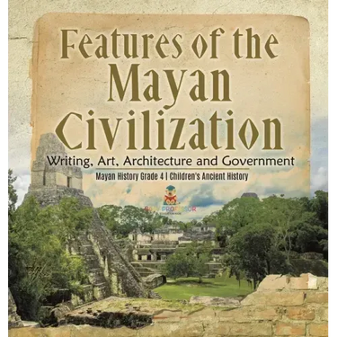 Features of the Mayan Civilization: Writing, Art, Architecture and Government Mayan History Grade 4 Children's Ancient History