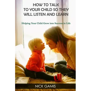 How to Talk to Your Child So They Will Listen and Learn: Helping Your Child Grow into Success in Life