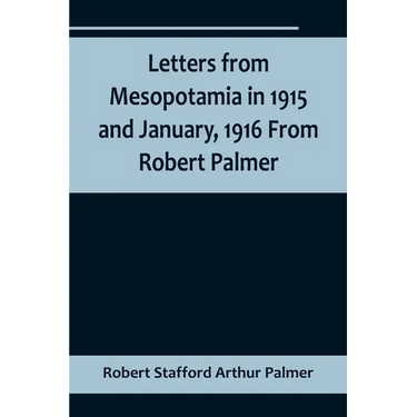 Letters from Mesopotamia in 1915 and January, 1916 From Robert Palmer, who was killed in the Battle of Um El Hannah, June 21, 1916, aged 27 years