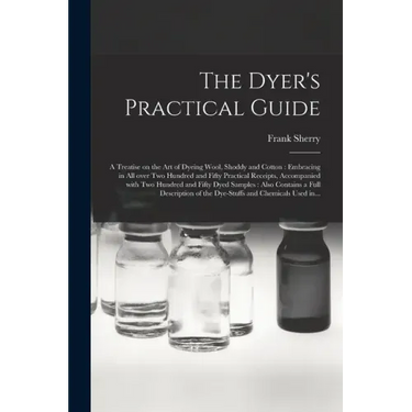 The Dyer's Practical Guide: a Treatise on the Art of Dyeing Wool, Shoddy and Cotton: Embracing in All Over Two Hundred and Fifty Practical Receipt