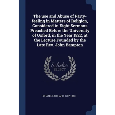 The use and Abuse of Party-feeling in Matters of Religion, Considered in Eight Sermons Preached Before the University of Oxford, in the Year 1822, at
