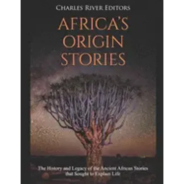 Africa's Origin Stories: The History and Legacy of the Ancient African Stories that Sought to Explain Life