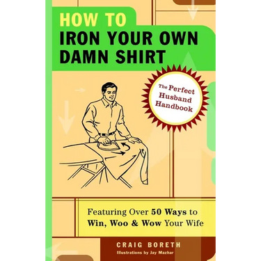 How to Iron Your Own Damn Shirt: The Perfect Husband Handbook Featuring Over 50 Foolproof Ways to Win, Woo & Wow Your Wife