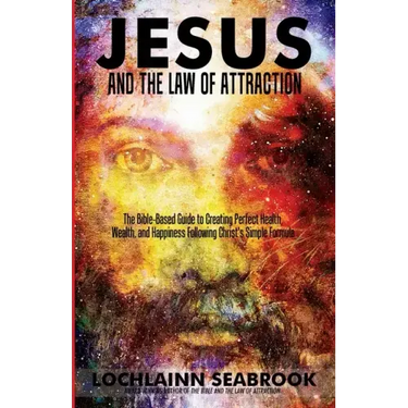 Jesus and the Law of Attraction: The Bible-Based Guide to Creating Perfect Health, Wealth, and Happiness Following Christ's Simple Formula