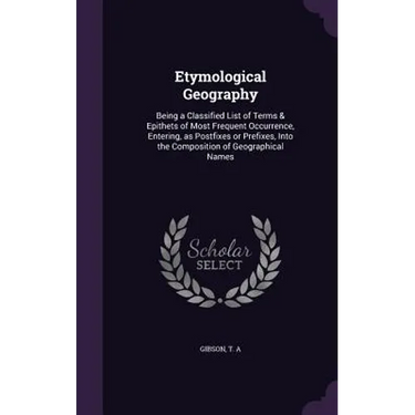 Etymological Geography: Being a Classified List of Terms & Epithets of Most Frequent Occurrence, Entering, as Postfixes or Prefixes, Into the
