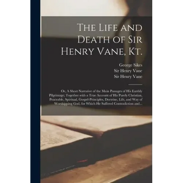 The Life and Death of Sir Henry Vane, Kt.: or, A Short Narrative of the Main Passages of His Earthly Pilgrimage; Together With a True Account of His P