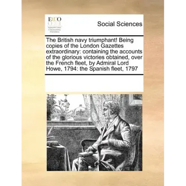 The British Navy Triumphant! Being Copies of the London Gazettes Extraordinary: Containing the Accounts of the Glorious Victories Obtained, Over the F