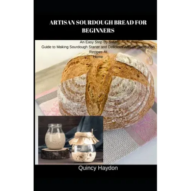 Artisan Sourdough Bread for Beginners: An Easy Step By Step Guide to Making Sourdough Starter and Delicious Artisan Sourdough Recipes At Home