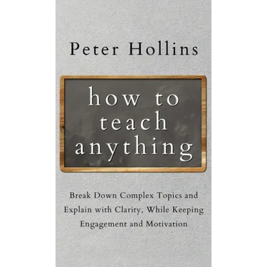 How to Teach Anything: Break down Complex Topics and Explain with Clarity, While Keeping Engagement and Motivation