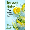 Infused Water: 150 Delicious & Nutritious Recipes