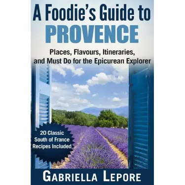 A Foodie's Guide to Provence: Places, Flavors, Itineraries, and Must Do for the Epicurean Explorer - 20 Classic South of France Recipes Included