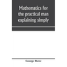 Mathematics for the practical man explaining simply and quickly all the elements of algebra, geometry, trigonometry, logarithms, coördinate geom